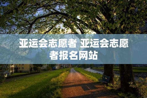 亚运会志愿者 亚运会志愿者报名网站 亚运会志愿者 亚运会志愿者报名网站