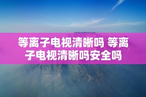 等离子电视清晰吗 等离子电视清晰吗安全吗
