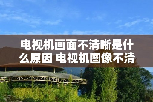 电视机画面不清晰是什么原因 电视机图像不清晰