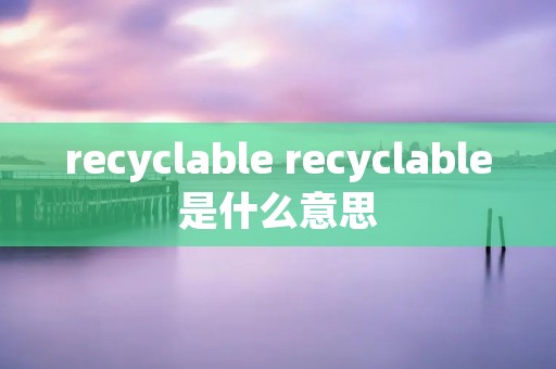 recyclable recyclable是什么意思 recyclable recyclable是什么意思