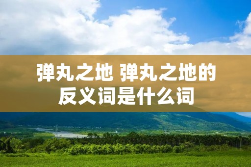 弹丸之地 弹丸之地的反义词是什么词 弹丸之地 弹丸之地的反义词是什么词