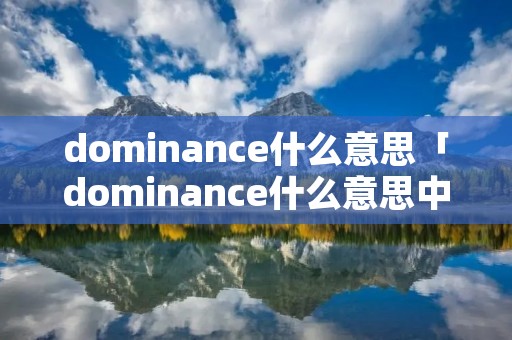 dominance什么意思「dominance什么意思中文」 dominance什么意思「dominance什么意思中文」