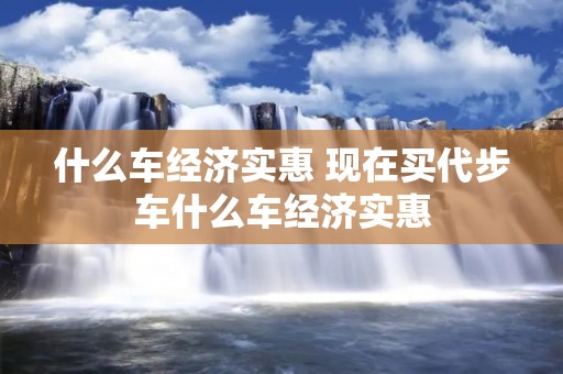 什么车经济实惠 现在买代步车什么车经济实惠 什么车经济实惠 现在买代步车什么车经济实惠