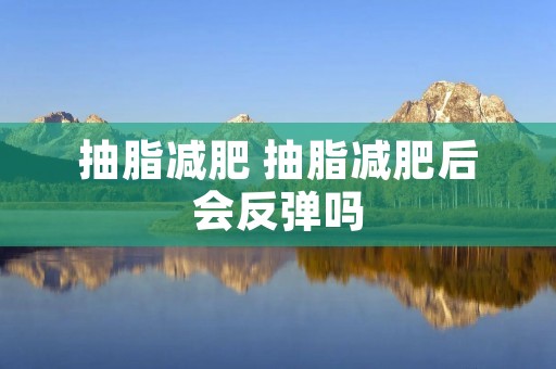 抽脂减肥 抽脂减肥后会反弹吗 抽脂减肥 抽脂减肥后会反弹吗