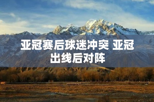 亚冠赛后球迷冲突 亚冠出线后对阵