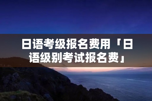 日语考级报名费用「日语级别考试报名费」