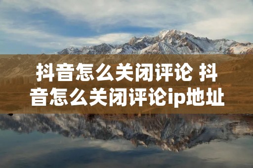 抖音怎么关闭评论 抖音怎么关闭评论ip地址 抖音怎么关闭评论 抖音怎么关闭评论ip地址
