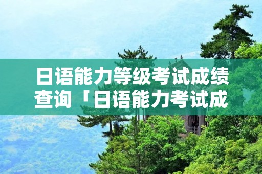 日语能力等级考试成绩查询「日语能力考试成绩查询官网」 日语能力等级考试成绩查询「日语能力考试成绩查询官网」