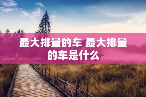 最大排量的车 最大排量的车是什么 最大排量的车 最大排量的车是什么
