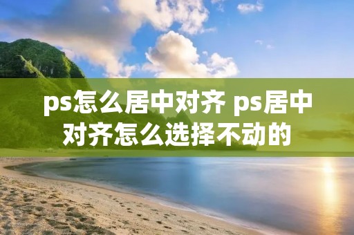ps怎么居中对齐 ps居中对齐怎么选择不动的
