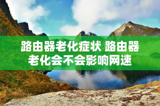 路由器老化症状 路由器老化会不会影响网速