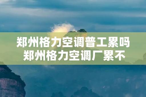 郑州格力空调普工累吗 郑州格力空调厂累不累