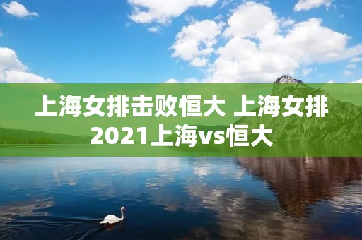 上海女排击败恒大 上海女排2021上海vs恒大 上海女排击败恒大 上海女排2021上海vs恒大