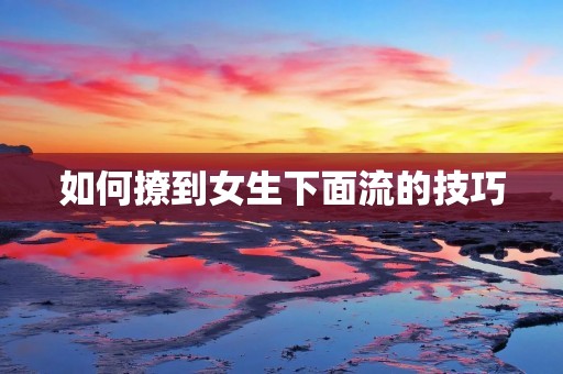 如何撩到女生下面流的技巧