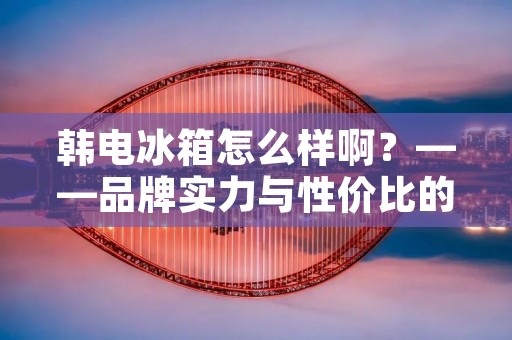 韩电冰箱怎么样啊?——品牌实力与性价比的完美结合 韩电冰箱怎么样啊?——品牌实力与性价比的完美结合