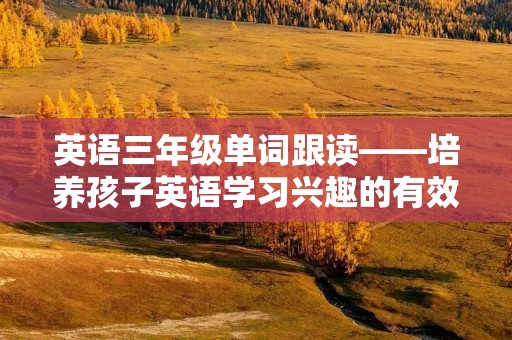 英语三年级单词跟读——培养孩子英语学习兴趣的有效方法