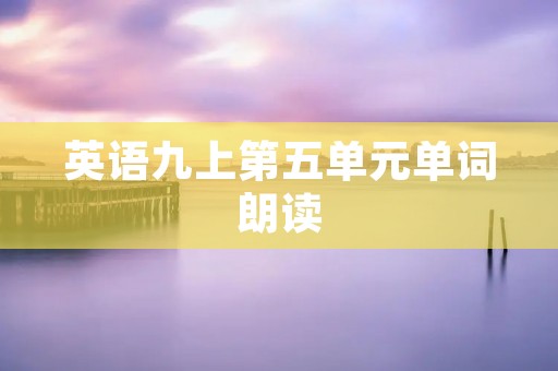 英语九上第五单元单词朗读:提高英语口语水平的有效方法 英语九上第五单元单词朗读:提高英语口语水平的有效方法