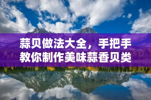 蒜贝做法大全,手把手教你制作美味蒜香贝类海鲜 蒜贝做法大全,手把手教你制作美味蒜香贝类海鲜