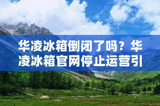 华凌冰箱倒闭了吗?华凌冰箱官网停止运营引热议 华凌冰箱倒闭了吗?华凌冰箱官网停止运营引热议