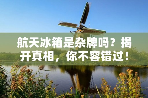 航天冰箱是杂牌吗?揭开真相,你不容错过! 航天冰箱是杂牌吗?揭开真相,你不容错过!