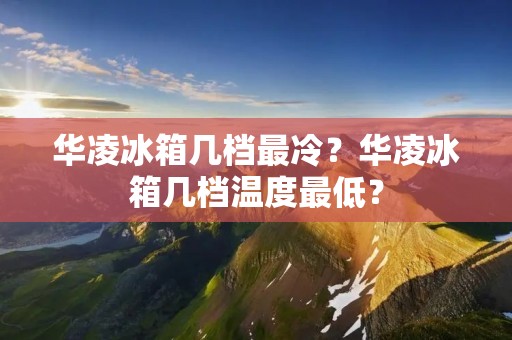 华凌冰箱几档最冷？华凌冰箱几档温度最低？