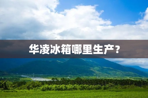 华凌冰箱哪里生产？