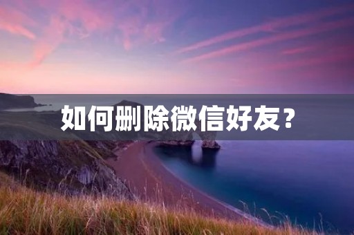 如何删除微信好友? 如何删除微信好友?