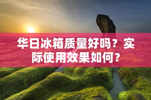 华日冰箱质量好吗？实际使用效果如何？