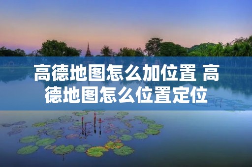 高德地图怎么加位置 高德地图怎么位置定位 高德地图怎么加位置 高德地图怎么位置定位