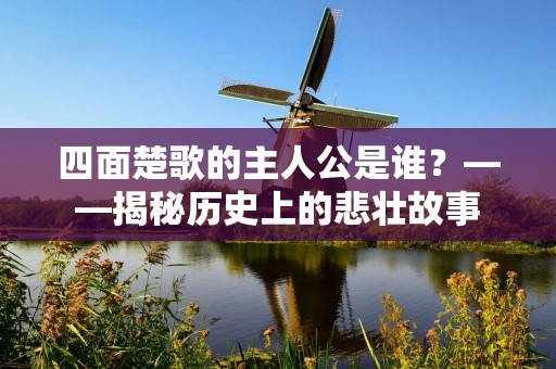 四面楚歌的主人公是谁?——揭秘历史上的悲壮故事 四面楚歌的主人公是谁?——揭秘历史上的悲壮故事