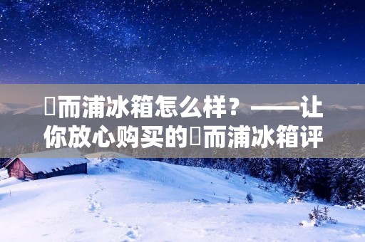 恵而浦冰箱怎么样？——让你放心购买的恵而浦冰箱评测
