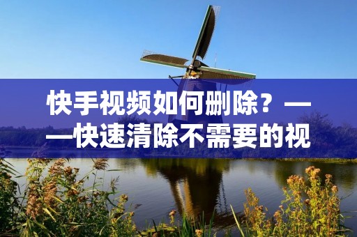快手视频如何删除?——快速清除不需要的视频! 快手视频如何删除?——快速清除不需要的视频!