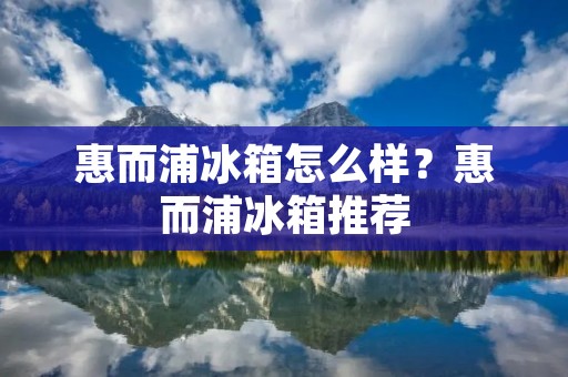 惠而浦冰箱怎么样？惠而浦冰箱推荐