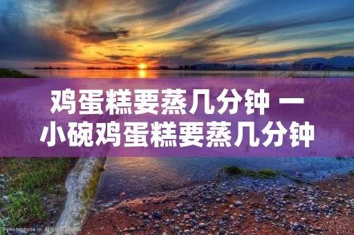鸡蛋糕要蒸几分钟 一小碗鸡蛋糕要蒸几分钟