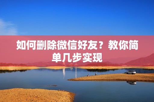 如何删除微信好友?教你简单几步实现 如何删除微信好友?教你简单几步实现