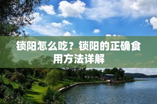 锁阳怎么吃?锁阳的正确食用方法详解 锁阳怎么吃?锁阳的正确食用方法详解
