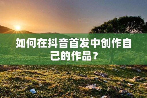 如何在抖音首发中创作自己的作品? 如何在抖音首发中创作自己的作品?