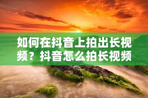 如何在抖音上拍出长视频？抖音怎么拍长视频？