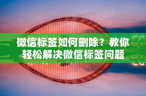 微信标签如何删除？教你轻松解决微信标签问题