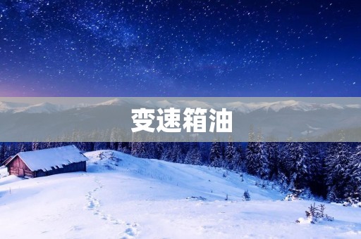 变速箱油：选择正确的油品有助于延长变速箱寿命