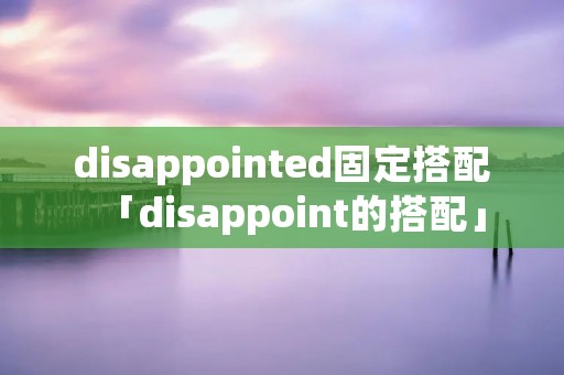 disappointed固定搭配「disappoint的搭配」 disappointed固定搭配「disappoint的搭配」