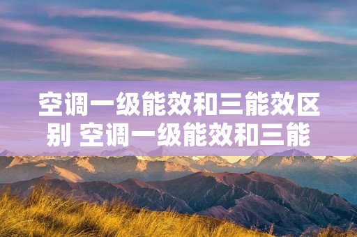 空调一级能效和三能效区别 空调一级能效和三能效区别是什么 空调一级能效和三能效区别 空调一级能效和三能效区别是什么