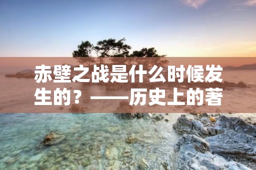 赤壁之战是什么时候发生的？——历史上的著名战役