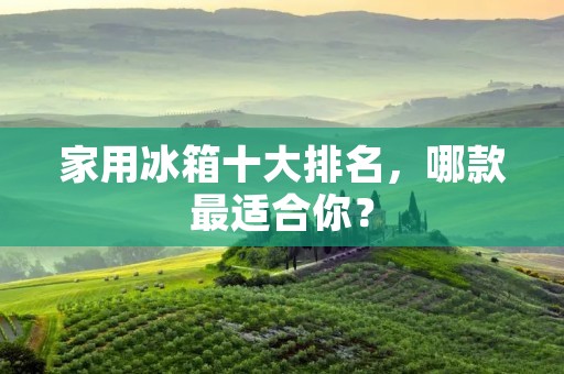 家用冰箱十大排名，哪款最适合你？