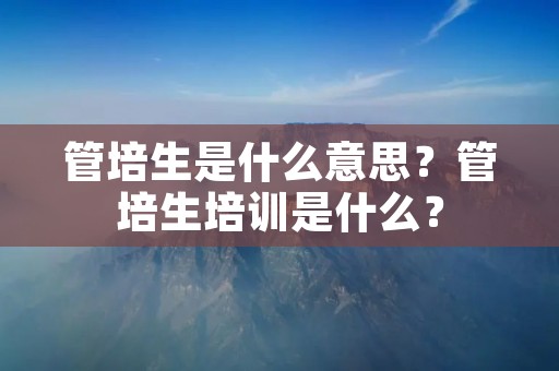 管培生是什么意思？管培生培训是什么？
