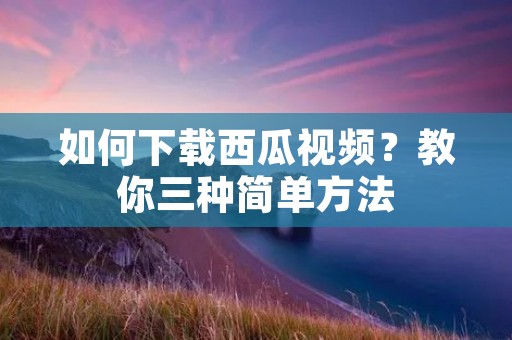 如何下载西瓜视频?教你三种简单方法 如何下载西瓜视频?教你三种简单方法