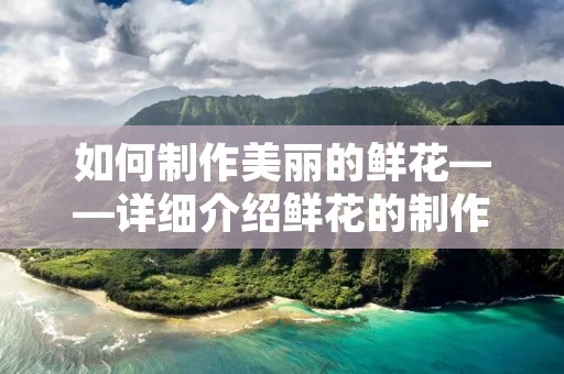如何制作美丽的鲜花——详细介绍鲜花的制作过程 如何制作美丽的鲜花——详细介绍鲜花的制作过程
