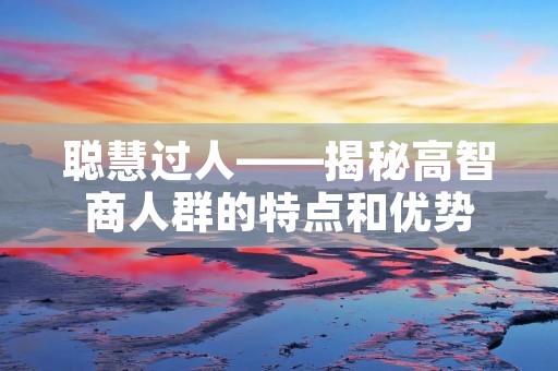 聪慧过人——揭秘高智商人群的特点和优势 聪慧过人——揭秘高智商人群的特点和优势
