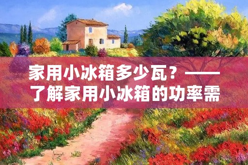 家用小冰箱多少瓦?——了解家用小冰箱的功率需求 家用小冰箱多少瓦?——了解家用小冰箱的功率需求