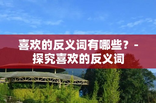喜欢的反义词有哪些?-探究喜欢的反义词 喜欢的反义词有哪些?-探究喜欢的反义词